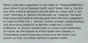 What is Gwande's argument (in the video on "Healing Medicine") about what to do to improve health care? Select one: a. Doctors and other medical personnel should work as a team with a "pit crew" mentality. b. Doctors should work as "cowboys" because their advanced medical training gives them the best judgement to make the final call. c. Doctors should consider complementary and alternative medicine as Western medicine is clearly ineffective. d. Doctors should listen to nurses more attentively, as nurses are the backbone of the health care industry. e. Corporations should have less control over the health care system as they contribute nothing to patient health.