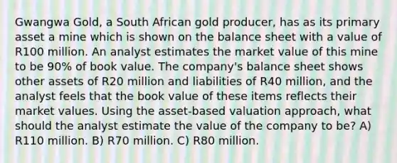 Gwangwa Gold, a South African gold producer, has as its primary asset a mine which is shown on the balance sheet with a value of R100 million. An analyst estimates the market value of this mine to be 90% of book value. The company's balance sheet shows other assets of R20 million and liabilities of R40 million, and the analyst feels that the book value of these items reflects their market values. Using the asset-based valuation approach, what should the analyst estimate the value of the company to be? A) R110 million. B) R70 million. C) R80 million.