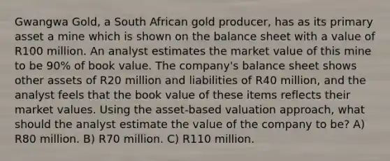 Gwangwa Gold, a South African gold producer, has as its primary asset a mine which is shown on the balance sheet with a value of R100 million. An analyst estimates the market value of this mine to be 90% of book value. The company's balance sheet shows other assets of R20 million and liabilities of R40 million, and the analyst feels that the book value of these items reflects their market values. Using the asset-based valuation approach, what should the analyst estimate the value of the company to be? A) R80 million. B) R70 million. C) R110 million.