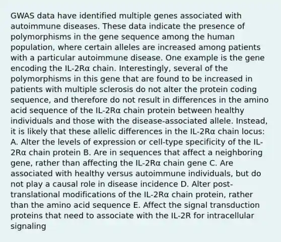 GWAS data have identified multiple genes associated with autoimmune diseases. These data indicate the presence of polymorphisms in the gene sequence among the human population, where certain alleles are increased among patients with a particular autoimmune disease. One example is the gene encoding the IL-2Rα chain. Interestingly, several of the polymorphisms in this gene that are found to be increased in patients with multiple sclerosis do not alter the protein coding sequence, and therefore do not result in differences in the amino acid sequence of the IL-2Rα chain protein between healthy individuals and those with the disease-associated allele. Instead, it is likely that these allelic differences in the IL-2Rα chain locus: A. Alter the levels of expression or cell-type specificity of the IL-2Rα chain protein B. Are in sequences that affect a neighboring gene, rather than affecting the IL-2Rα chain gene C. Are associated with healthy versus autoimmune individuals, but do not play a causal role in disease incidence D. Alter post-translational modifications of the IL-2Rα chain protein, rather than the amino acid sequence E. Affect the signal transduction proteins that need to associate with the IL-2R for intracellular signaling