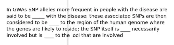 In GWAs SNP alleles more frequent in people with the disease are said to be _____ with the disease; these associated SNPs are then considered to be ____ to the region of the human genome where the genes are likely to reside; the SNP itself is ____ necessarily involved but is ____ to the loci that are involved