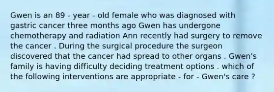 Gwen is an 89 - year - old female who was diagnosed with gastric cancer three months ago Gwen has undergone chemotherapy and radiation Ann recently had surgery to remove the cancer . During the surgical procedure the surgeon discovered that the cancer had spread to other organs . Gwen's family is having difficulty deciding treatment options . which of the following interventions are appropriate - for - Gwen's care ?