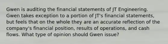 Gwen is auditing the financial statements of JT Engineering. Gwen takes exception to a portion of JT's financial statements, but feels that on the whole they are an accurate reflection of the company's financial position, results of operations, and cash flows. What type of opinion should Gwen issue?