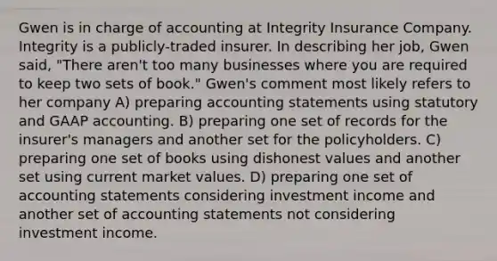 Gwen is in charge of accounting at Integrity Insurance Company. Integrity is a publicly-traded insurer. In describing her job, Gwen said, "There aren't too many businesses where you are required to keep two sets of book." Gwen's comment most likely refers to her company A) preparing accounting statements using statutory and GAAP accounting. B) preparing one set of records for the insurer's managers and another set for the policyholders. C) preparing one set of books using dishonest values and another set using current market values. D) preparing one set of accounting statements considering investment income and another set of accounting statements not considering investment income.