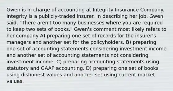 Gwen is in charge of accounting at Integrity Insurance Company. Integrity is a publicly-traded insurer. In describing her job, Gwen said, "There aren't too many businesses where you are required to keep two sets of books." Gwen's comment most likely refers to her company A) preparing one set of records for the insurer's managers and another set for the policyholders. B) preparing one set of accounting statements considering investment income and another set of accounting statements not considering investment income. C) preparing accounting statements using statutory and GAAP accounting. D) preparing one set of books using dishonest values and another set using current market values.