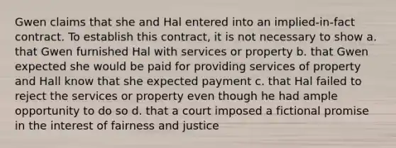 Gwen claims that she and Hal entered into an implied-in-fact contract. To establish this contract, it is not necessary to show a. that Gwen furnished Hal with services or property b. that Gwen expected she would be paid for providing services of property and Hall know that she expected payment c. that Hal failed to reject the services or property even though he had ample opportunity to do so d. that a court imposed a fictional promise in the interest of fairness and justice