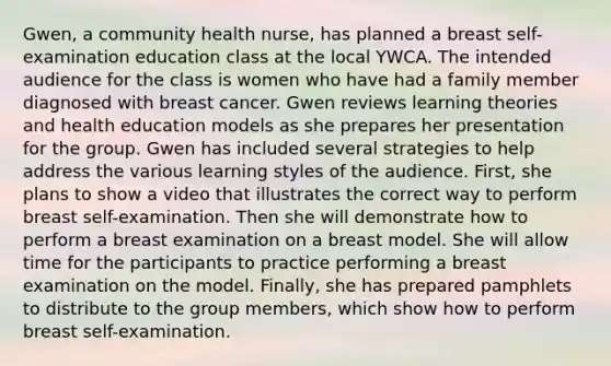 Gwen, a community health nurse, has planned a breast self-examination education class at the local YWCA. The intended audience for the class is women who have had a family member diagnosed with breast cancer. Gwen reviews learning theories and health education models as she prepares her presentation for the group. Gwen has included several strategies to help address the various learning styles of the audience. First, she plans to show a video that illustrates the correct way to perform breast self-examination. Then she will demonstrate how to perform a breast examination on a breast model. She will allow time for the participants to practice performing a breast examination on the model. Finally, she has prepared pamphlets to distribute to the group members, which show how to perform breast self-examination.