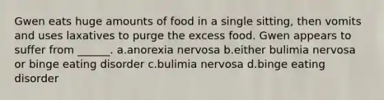 Gwen eats huge amounts of food in a single sitting, then vomits and uses laxatives to purge the excess food. Gwen appears to suffer from ______. a.anorexia nervosa b.either bulimia nervosa or binge eating disorder c.bulimia nervosa d.binge eating disorder