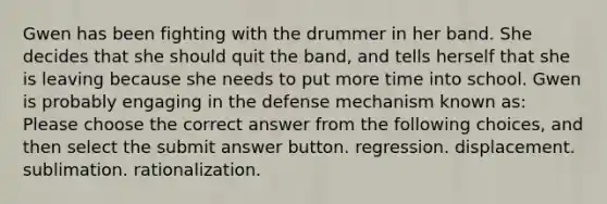 Gwen has been fighting with the drummer in her band. She decides that she should quit the band, and tells herself that she is leaving because she needs to put more time into school. Gwen is probably engaging in the defense mechanism known as: Please choose the correct answer from the following choices, and then select the submit answer button. regression. displacement. sublimation. rationalization.