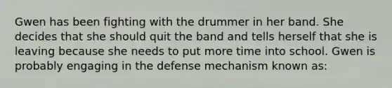 Gwen has been fighting with the drummer in her band. She decides that she should quit the band and tells herself that she is leaving because she needs to put more time into school. Gwen is probably engaging in the defense mechanism known as: