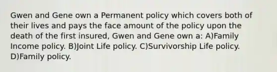 Gwen and Gene own a Permanent policy which covers both of their lives and pays the face amount of the policy upon the death of the first insured, Gwen and Gene own a: A)Family Income policy. B)Joint Life policy. C)Survivorship Life policy. D)Family policy.