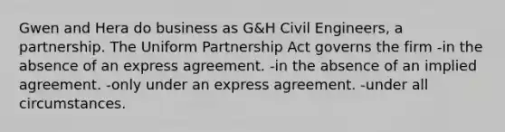 Gwen and Hera do business as G&H Civil Engineers, a partnership. The Uniform Partnership Act governs the firm -in the absence of an express agreement. -in the absence of an implied agreement. -only under an express agreement. -under all circumstances.