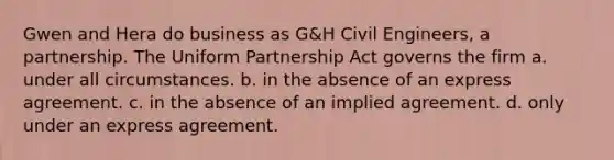 Gwen and Hera do business as G&H Civil Engineers, a partnership. The Uniform Partnership Act governs the firm a. under all circumstances. b. in the absence of an express agreement. c. in the absence of an implied agreement. d. only under an express agreement.