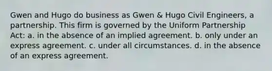 Gwen and Hugo do business as Gwen & Hugo Civil Engineers, a partnership. This firm is governed by the Uniform Partnership Act: a. ​in the absence of an implied agreement. b. ​only under an express agreement. c. ​under all circumstances. d. ​in the absence of an express agreement.