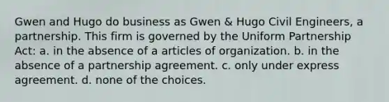 Gwen and Hugo do business as Gwen & Hugo Civil Engineers, a partnership. This firm is governed by the Uniform Partnership Act: a. in the absence of a articles of organization. b. in the absence of a partnership agreement. c. only under express agreement. d. none of the choices.