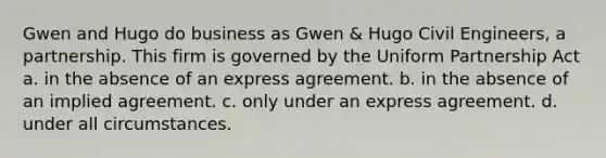 Gwen and Hugo do business as Gwen & Hugo Civil Engineers, a partnership. This firm is governed by the Uniform Partnership Act​ a. ​in the absence of an express agreement. ​b. in the absence of an implied agreement. ​c. only under an express agreement. ​d. under all circumstances.