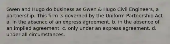 Gwen and Hugo do business as Gwen & Hugo Civil Engineers, a partnership. This firm is governed by the Uniform Partnership Act​ a. ​in the absence of an express agreement. b. ​in the absence of an implied agreement. c. ​only under an express agreement. d. ​under all circumstances.