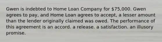 Gwen is indebted to Home Loan Company for 75,000. Gwen agrees to pay, and Home Loan agrees to accept, a lesser amount than the lender originally claimed was owed. The performance of this agreement is an accord. a release. a satisfaction. an illusory promise.