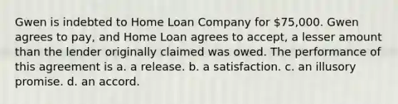 Gwen is indebted to Home Loan Company for 75,000. Gwen agrees to pay, and Home Loan agrees to accept, a lesser amount than the lender originally claimed was owed. The performance of this agreement is a. a release. b. a satisfaction. c. an illusory promise. d. an accord.