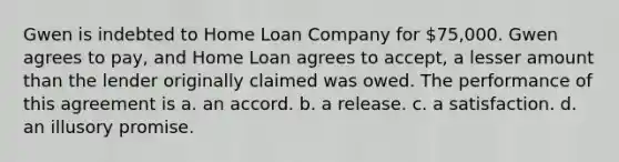 Gwen is indebted to Home Loan Company for 75,000. Gwen agrees to pay, and Home Loan agrees to accept, a lesser amount than the lender originally claimed was owed. The performance of this agreement is a. an accord. b. a release. c. a satisfaction. d. an illusory promise.