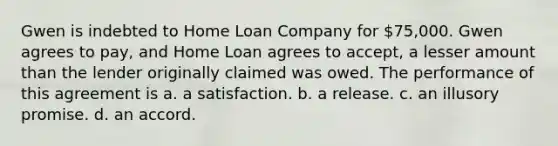 Gwen is indebted to Home Loan Company for 75,000. Gwen agrees to pay, and Home Loan agrees to accept, a lesser amount than the lender originally claimed was owed. The performance of this agreement is a. a satisfaction. b. a release. c. an illusory promise. d. an accord.