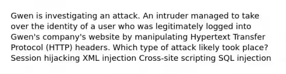 Gwen is investigating an attack. An intruder managed to take over the identity of a user who was legitimately logged into Gwen's company's website by manipulating Hypertext Transfer Protocol (HTTP) headers. Which type of attack likely took place? Session hijacking XML injection Cross-site scripting SQL injection