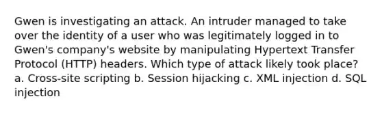 Gwen is investigating an attack. An intruder managed to take over the identity of a user who was legitimately logged in to Gwen's company's website by manipulating Hypertext Transfer Protocol (HTTP) headers. Which type of attack likely took place? a. Cross-site scripting b. Session hijacking c. XML injection d. SQL injection