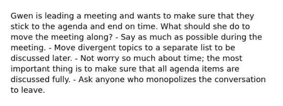 Gwen is leading a meeting and wants to make sure that they stick to the agenda and end on time. What should she do to move the meeting along? - Say as much as possible during the meeting. - Move divergent topics to a separate list to be discussed later. - Not worry so much about time; the most important thing is to make sure that all agenda items are discussed fully. - Ask anyone who monopolizes the conversation to leave.