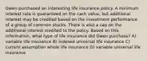 Gwen purchased an interesting life insurance policy. A minimum interest rate is guaranteed on the cash value, but additional interest may be credited based on the investment performance of a group of common stocks. There is also a cap on the additional interest credited to the policy. Based on this information, what type of life insurance did Gwen purchase? A) variable life insurance B) indexed universal life insurance C) current assumption whole life insurance D) variable universal life insurance