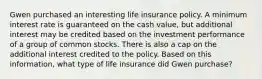 Gwen purchased an interesting life insurance policy. A minimum interest rate is guaranteed on the cash value, but additional interest may be credited based on the investment performance of a group of common stocks. There is also a cap on the additional interest credited to the policy. Based on this information, what type of life insurance did Gwen purchase?