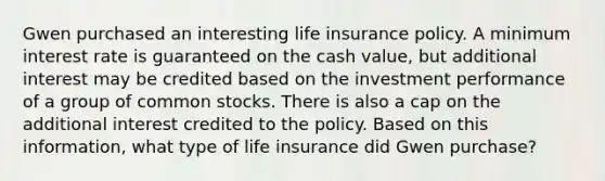 Gwen purchased an interesting life insurance policy. A minimum interest rate is guaranteed on the cash value, but additional interest may be credited based on the investment performance of a group of common stocks. There is also a cap on the additional interest credited to the policy. Based on this information, what type of life insurance did Gwen purchase?