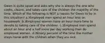 Gwen is quite upset and asks why she is always the one who cooks, cleans, and takes care of the children the majority of the time. Which of the following is NOT a reason for Gwen to be in this situation? a.)Employed men spend an hour less on housework. b.)Employed women have an hour more time to devote to taking care of the children. c.)Employed men spend about an hour and a half more per day working than do employed women. d.)Ninety percent of the time the mother stays home with the children when they are sick.