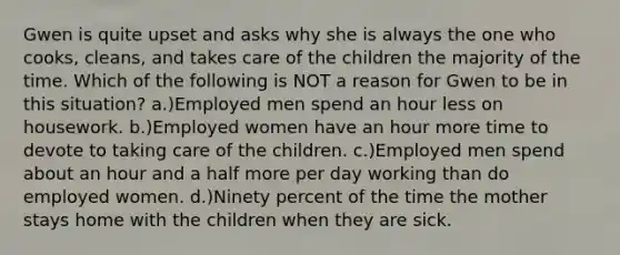 Gwen is quite upset and asks why she is always the one who cooks, cleans, and takes care of the children the majority of the time. Which of the following is NOT a reason for Gwen to be in this situation? a.)Employed men spend an hour less on housework. b.)Employed women have an hour more time to devote to taking care of the children. c.)Employed men spend about an hour and a half more per day working than do employed women. d.)Ninety percent of the time the mother stays home with the children when they are sick.