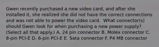 Gwen recently purchased a new video card, and after she installed it, she realized she did not have the correct connections and was not able to power the video card. ​ What connector(s) should Gwen look for when purchasing a new power supply? (Select all that apply.) A. 24 pin connector B. Molex connector C. 8-pin PCI-E D. 6-pin PCI-E E. Sata connector F. P4 MB connector