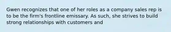 Gwen recognizes that one of her roles as a company sales rep is to be the firm's frontline emissary. As such, she strives to build strong relationships with customers and