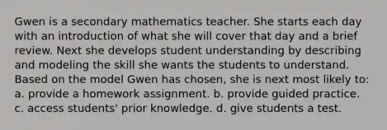 Gwen is a secondary mathematics teacher. She starts each day with an introduction of what she will cover that day and a brief review. Next she develops student understanding by describing and modeling the skill she wants the students to understand. Based on the model Gwen has chosen, she is next most likely to: a. provide a homework assignment. b. provide guided practice. c. access students' prior knowledge. d. give students a test.