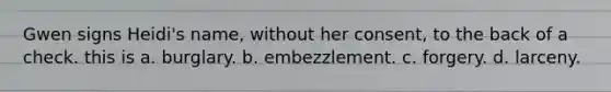 Gwen signs Heidi's name, without her consent, to the back of a check. this is a. burglary. b. embezzlement. c. forgery. d. larceny.