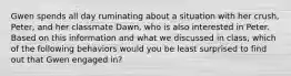 Gwen spends all day ruminating about a situation with her crush, Peter, and her classmate Dawn, who is also interested in Peter. Based on this information and what we discussed in class, which of the following behaviors would you be least surprised to find out that Gwen engaged in?