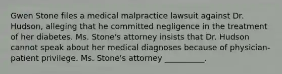 Gwen Stone files a medical malpractice lawsuit against Dr. Hudson, alleging that he committed negligence in the treatment of her diabetes. Ms. Stone's attorney insists that Dr. Hudson cannot speak about her medical diagnoses because of physician-patient privilege. Ms. Stone's attorney __________.