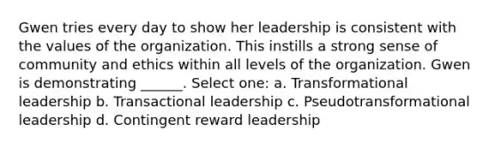 Gwen tries every day to show her leadership is consistent with the values of the organization. This instills a strong sense of community and ethics within all levels of the organization. Gwen is demonstrating ______. Select one: a. Transformational leadership b. Transactional leadership c. Pseudotransformational leadership d. Contingent reward leadership