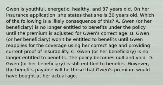 Gwen is youthful, energetic, healthy, and 37 years old. On her insurance application, she states that she is 30 years old. Which of the following is a likely consequence of this? A. Gwen (or her beneficiary) is no longer entitled to benefits under the policy until the premium is adjusted for Gwen's correct age. B. Gwen (or her beneficiary) won't be entitled to benefits until Gwen reapplies for the coverage using her correct age and providing current proof of insurability. C. Gwen (or her beneficiary) is no longer entitled to benefits. The policy becomes null and void. D. Gwen (or her beneficiary) is still entitled to benefits. However, the benefits payable will be those that Gwen's premium would have bought at her actual age.