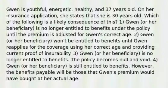 Gwen is youthful, energetic, healthy, and 37 years old. On her insurance application, she states that she is 30 years old. Which of the following is a likely consequence of this? 1) Gwen (or her beneficiary) is no longer entitled to benefits under the policy until the premium is adjusted for Gwen's correct age. 2) Gwen (or her beneficiary) won't be entitled to benefits until Gwen reapplies for the coverage using her correct age and providing current proof of insurability. 3) Gwen (or her beneficiary) is no longer entitled to benefits. The policy becomes null and void. 4) Gwen (or her beneficiary) is still entitled to benefits. However, the benefits payable will be those that Gwen's premium would have bought at her actual age.