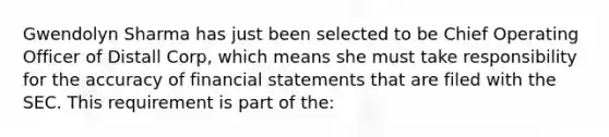 Gwendolyn Sharma has just been selected to be Chief Operating Officer of Distall Corp, which means she must take responsibility for the accuracy of financial statements that are filed with the SEC. This requirement is part of the: