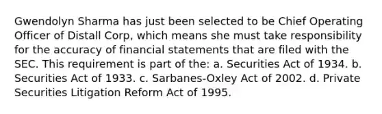 Gwendolyn Sharma has just been selected to be Chief Operating Officer of Distall Corp, which means she must take responsibility for the accuracy of financial statements that are filed with the SEC. This requirement is part of the: a. Securities Act of 1934. b. Securities Act of 1933. c. Sarbanes-Oxley Act of 2002. d. Private Securities Litigation Reform Act of 1995.