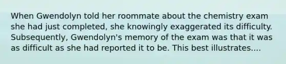 When Gwendolyn told her roommate about the chemistry exam she had just completed, she knowingly exaggerated its difficulty. Subsequently, Gwendolyn's memory of the exam was that it was as difficult as she had reported it to be. This best illustrates....