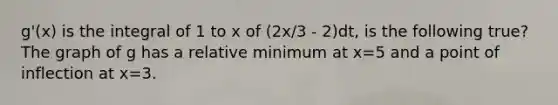 g'(x) is the integral of 1 to x of (2x/3 - 2)dt, is the following true? The graph of g has a relative minimum at x=5 and a point of inflection at x=3.