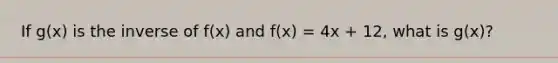 If g(x) is the inverse of f(x) and f(x) = 4x + 12, what is g(x)?