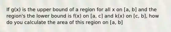 If g(x) is the upper bound of a region for all x on [a, b] and the region's the lower bound is f(x) on [a, c] and k(x) on [c, b], how do you calculate the area of this region on [a, b]