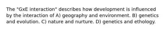 The "GxE interaction" describes how development is influenced by the interaction of A) geography and environment. B) genetics and evolution. C) <a href='https://www.questionai.com/knowledge/k8aupmwPsn-nature-and-nurture' class='anchor-knowledge'>nature and nurture</a>. D) genetics and ethology.