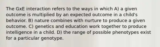 The GxE interaction refers to the ways in which A) a given outcome is multiplied by an expected outcome in a child's behavior. B) nature combines with nurture to produce a given outcome. C) genetics and education work together to produce intelligence in a child. D) the range of possible phenotypes exist for a particular genotype.